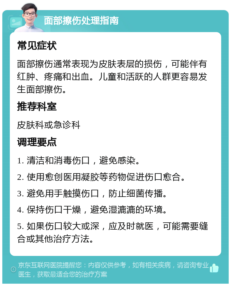 面部擦伤处理指南 常见症状 面部擦伤通常表现为皮肤表层的损伤，可能伴有红肿、疼痛和出血。儿童和活跃的人群更容易发生面部擦伤。 推荐科室 皮肤科或急诊科 调理要点 1. 清洁和消毒伤口，避免感染。 2. 使用愈创医用凝胶等药物促进伤口愈合。 3. 避免用手触摸伤口，防止细菌传播。 4. 保持伤口干燥，避免湿漉漉的环境。 5. 如果伤口较大或深，应及时就医，可能需要缝合或其他治疗方法。