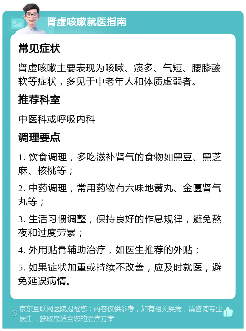 肾虚咳嗽就医指南 常见症状 肾虚咳嗽主要表现为咳嗽、痰多、气短、腰膝酸软等症状，多见于中老年人和体质虚弱者。 推荐科室 中医科或呼吸内科 调理要点 1. 饮食调理，多吃滋补肾气的食物如黑豆、黑芝麻、核桃等； 2. 中药调理，常用药物有六味地黄丸、金匮肾气丸等； 3. 生活习惯调整，保持良好的作息规律，避免熬夜和过度劳累； 4. 外用贴膏辅助治疗，如医生推荐的外贴； 5. 如果症状加重或持续不改善，应及时就医，避免延误病情。