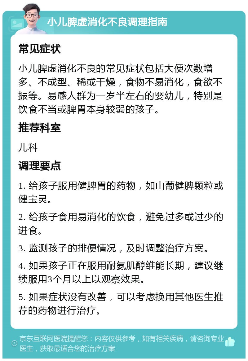 小儿脾虚消化不良调理指南 常见症状 小儿脾虚消化不良的常见症状包括大便次数增多、不成型、稀或干燥，食物不易消化，食欲不振等。易感人群为一岁半左右的婴幼儿，特别是饮食不当或脾胃本身较弱的孩子。 推荐科室 儿科 调理要点 1. 给孩子服用健脾胃的药物，如山葡健脾颗粒或健宝灵。 2. 给孩子食用易消化的饮食，避免过多或过少的进食。 3. 监测孩子的排便情况，及时调整治疗方案。 4. 如果孩子正在服用耐氨肌醇维能长期，建议继续服用3个月以上以观察效果。 5. 如果症状没有改善，可以考虑换用其他医生推荐的药物进行治疗。