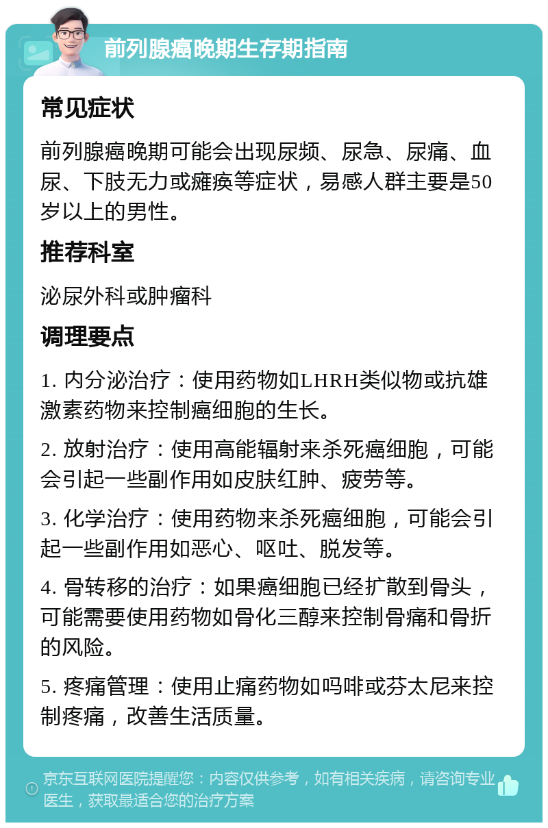 前列腺癌晚期生存期指南 常见症状 前列腺癌晚期可能会出现尿频、尿急、尿痛、血尿、下肢无力或瘫痪等症状，易感人群主要是50岁以上的男性。 推荐科室 泌尿外科或肿瘤科 调理要点 1. 内分泌治疗：使用药物如LHRH类似物或抗雄激素药物来控制癌细胞的生长。 2. 放射治疗：使用高能辐射来杀死癌细胞，可能会引起一些副作用如皮肤红肿、疲劳等。 3. 化学治疗：使用药物来杀死癌细胞，可能会引起一些副作用如恶心、呕吐、脱发等。 4. 骨转移的治疗：如果癌细胞已经扩散到骨头，可能需要使用药物如骨化三醇来控制骨痛和骨折的风险。 5. 疼痛管理：使用止痛药物如吗啡或芬太尼来控制疼痛，改善生活质量。