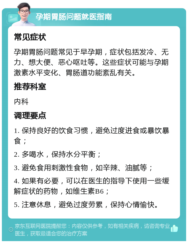 孕期胃肠问题就医指南 常见症状 孕期胃肠问题常见于早孕期，症状包括发冷、无力、想大便、恶心呕吐等。这些症状可能与孕期激素水平变化、胃肠道功能紊乱有关。 推荐科室 内科 调理要点 1. 保持良好的饮食习惯，避免过度进食或暴饮暴食； 2. 多喝水，保持水分平衡； 3. 避免食用刺激性食物，如辛辣、油腻等； 4. 如果有必要，可以在医生的指导下使用一些缓解症状的药物，如维生素B6； 5. 注意休息，避免过度劳累，保持心情愉快。