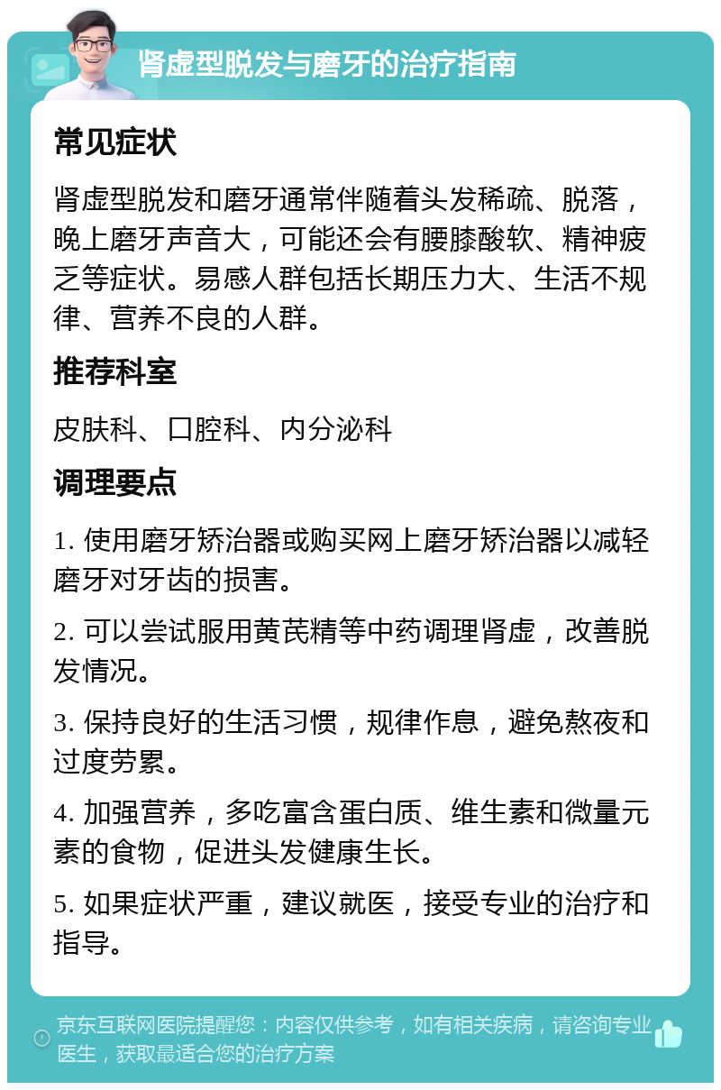 肾虚型脱发与磨牙的治疗指南 常见症状 肾虚型脱发和磨牙通常伴随着头发稀疏、脱落，晚上磨牙声音大，可能还会有腰膝酸软、精神疲乏等症状。易感人群包括长期压力大、生活不规律、营养不良的人群。 推荐科室 皮肤科、口腔科、内分泌科 调理要点 1. 使用磨牙矫治器或购买网上磨牙矫治器以减轻磨牙对牙齿的损害。 2. 可以尝试服用黄芪精等中药调理肾虚，改善脱发情况。 3. 保持良好的生活习惯，规律作息，避免熬夜和过度劳累。 4. 加强营养，多吃富含蛋白质、维生素和微量元素的食物，促进头发健康生长。 5. 如果症状严重，建议就医，接受专业的治疗和指导。