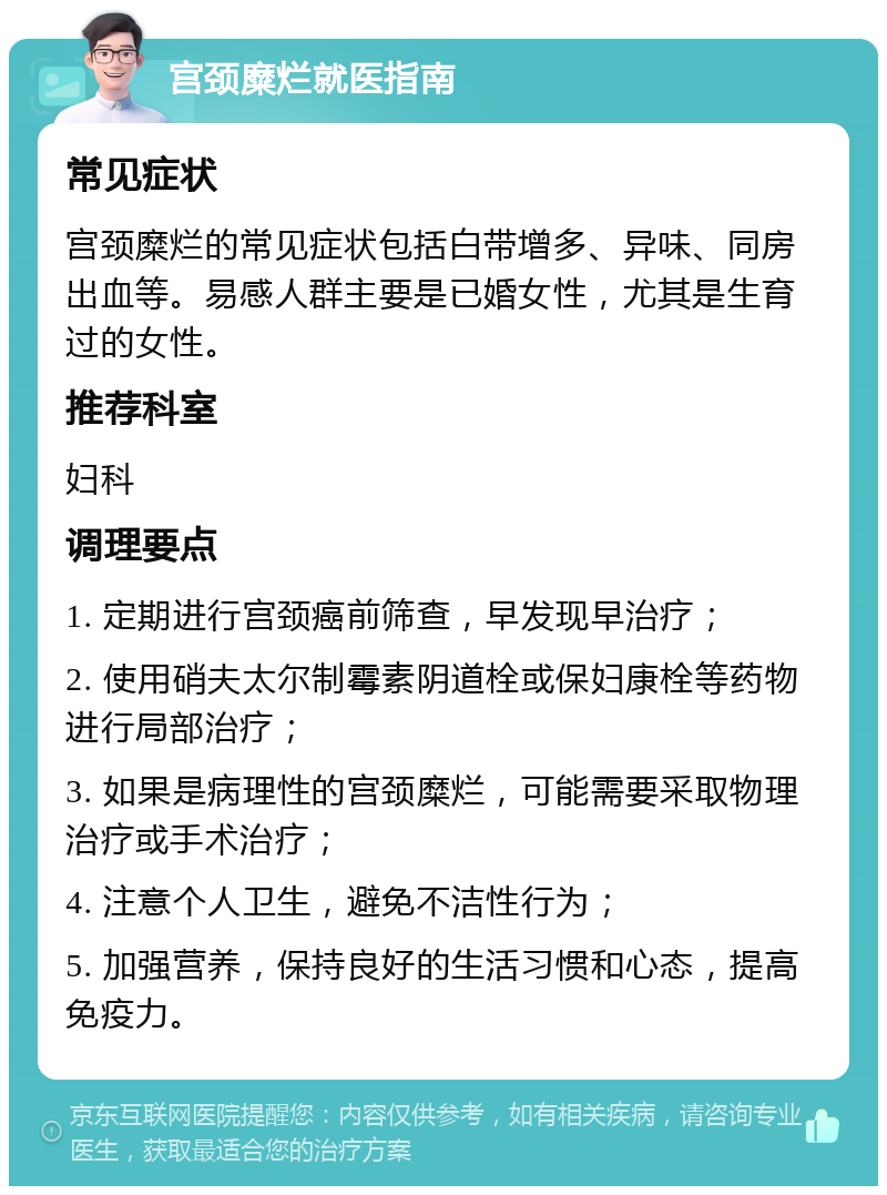 宫颈糜烂就医指南 常见症状 宫颈糜烂的常见症状包括白带增多、异味、同房出血等。易感人群主要是已婚女性，尤其是生育过的女性。 推荐科室 妇科 调理要点 1. 定期进行宫颈癌前筛查，早发现早治疗； 2. 使用硝夫太尔制霉素阴道栓或保妇康栓等药物进行局部治疗； 3. 如果是病理性的宫颈糜烂，可能需要采取物理治疗或手术治疗； 4. 注意个人卫生，避免不洁性行为； 5. 加强营养，保持良好的生活习惯和心态，提高免疫力。