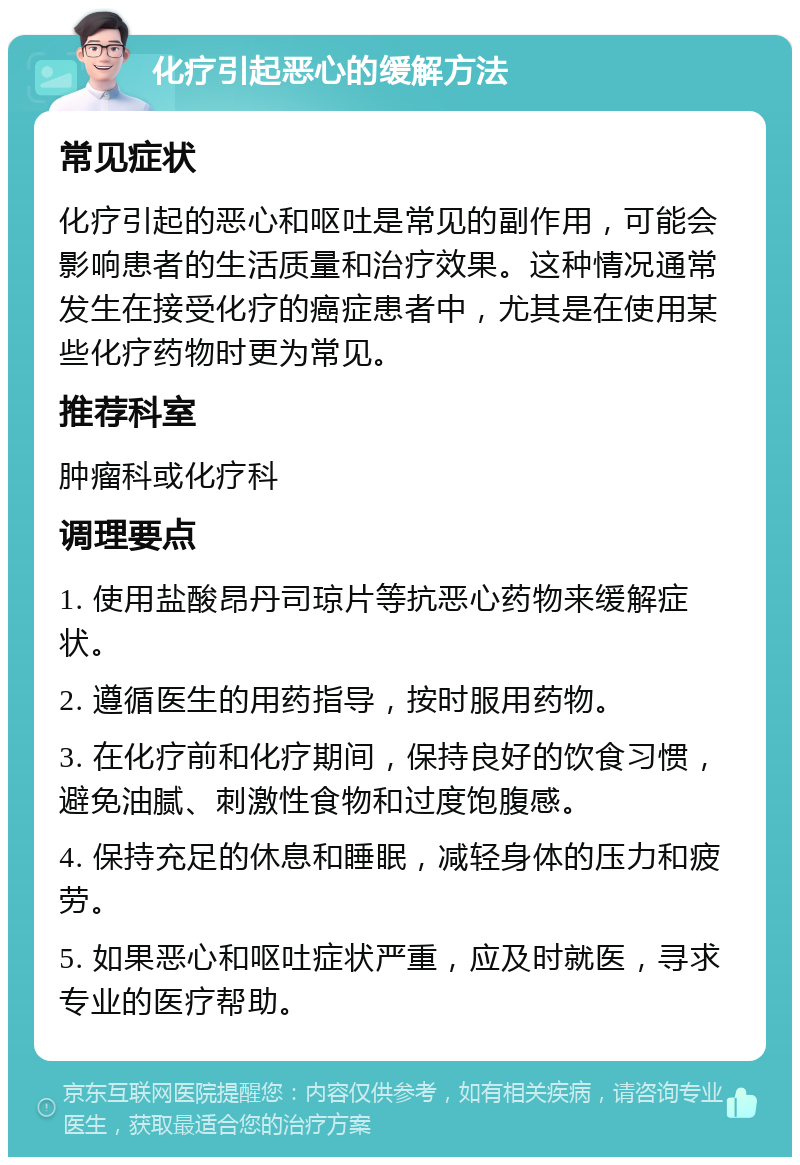 化疗引起恶心的缓解方法 常见症状 化疗引起的恶心和呕吐是常见的副作用，可能会影响患者的生活质量和治疗效果。这种情况通常发生在接受化疗的癌症患者中，尤其是在使用某些化疗药物时更为常见。 推荐科室 肿瘤科或化疗科 调理要点 1. 使用盐酸昂丹司琼片等抗恶心药物来缓解症状。 2. 遵循医生的用药指导，按时服用药物。 3. 在化疗前和化疗期间，保持良好的饮食习惯，避免油腻、刺激性食物和过度饱腹感。 4. 保持充足的休息和睡眠，减轻身体的压力和疲劳。 5. 如果恶心和呕吐症状严重，应及时就医，寻求专业的医疗帮助。