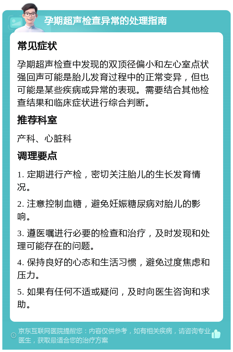 孕期超声检查异常的处理指南 常见症状 孕期超声检查中发现的双顶径偏小和左心室点状强回声可能是胎儿发育过程中的正常变异，但也可能是某些疾病或异常的表现。需要结合其他检查结果和临床症状进行综合判断。 推荐科室 产科、心脏科 调理要点 1. 定期进行产检，密切关注胎儿的生长发育情况。 2. 注意控制血糖，避免妊娠糖尿病对胎儿的影响。 3. 遵医嘱进行必要的检查和治疗，及时发现和处理可能存在的问题。 4. 保持良好的心态和生活习惯，避免过度焦虑和压力。 5. 如果有任何不适或疑问，及时向医生咨询和求助。