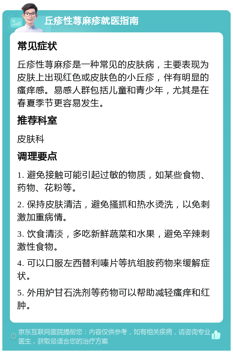 丘疹性荨麻疹就医指南 常见症状 丘疹性荨麻疹是一种常见的皮肤病，主要表现为皮肤上出现红色或皮肤色的小丘疹，伴有明显的瘙痒感。易感人群包括儿童和青少年，尤其是在春夏季节更容易发生。 推荐科室 皮肤科 调理要点 1. 避免接触可能引起过敏的物质，如某些食物、药物、花粉等。 2. 保持皮肤清洁，避免搔抓和热水烫洗，以免刺激加重病情。 3. 饮食清淡，多吃新鲜蔬菜和水果，避免辛辣刺激性食物。 4. 可以口服左西替利嗪片等抗组胺药物来缓解症状。 5. 外用炉甘石洗剂等药物可以帮助减轻瘙痒和红肿。