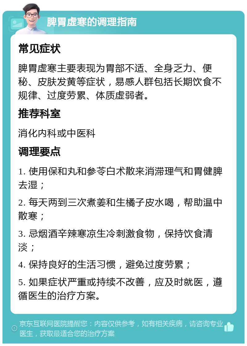 脾胃虚寒的调理指南 常见症状 脾胃虚寒主要表现为胃部不适、全身乏力、便秘、皮肤发黄等症状，易感人群包括长期饮食不规律、过度劳累、体质虚弱者。 推荐科室 消化内科或中医科 调理要点 1. 使用保和丸和参苓白术散来消滞理气和胃健脾去湿； 2. 每天两到三次煮姜和生橘子皮水喝，帮助温中散寒； 3. 忌烟酒辛辣寒凉生冷刺激食物，保持饮食清淡； 4. 保持良好的生活习惯，避免过度劳累； 5. 如果症状严重或持续不改善，应及时就医，遵循医生的治疗方案。