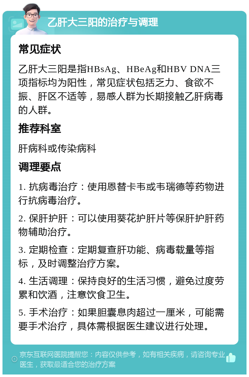 乙肝大三阳的治疗与调理 常见症状 乙肝大三阳是指HBsAg、HBeAg和HBV DNA三项指标均为阳性，常见症状包括乏力、食欲不振、肝区不适等，易感人群为长期接触乙肝病毒的人群。 推荐科室 肝病科或传染病科 调理要点 1. 抗病毒治疗：使用恩替卡韦或韦瑞德等药物进行抗病毒治疗。 2. 保肝护肝：可以使用葵花护肝片等保肝护肝药物辅助治疗。 3. 定期检查：定期复查肝功能、病毒载量等指标，及时调整治疗方案。 4. 生活调理：保持良好的生活习惯，避免过度劳累和饮酒，注意饮食卫生。 5. 手术治疗：如果胆囊息肉超过一厘米，可能需要手术治疗，具体需根据医生建议进行处理。