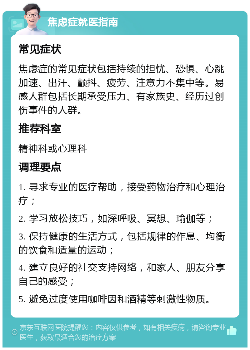 焦虑症就医指南 常见症状 焦虑症的常见症状包括持续的担忧、恐惧、心跳加速、出汗、颤抖、疲劳、注意力不集中等。易感人群包括长期承受压力、有家族史、经历过创伤事件的人群。 推荐科室 精神科或心理科 调理要点 1. 寻求专业的医疗帮助，接受药物治疗和心理治疗； 2. 学习放松技巧，如深呼吸、冥想、瑜伽等； 3. 保持健康的生活方式，包括规律的作息、均衡的饮食和适量的运动； 4. 建立良好的社交支持网络，和家人、朋友分享自己的感受； 5. 避免过度使用咖啡因和酒精等刺激性物质。