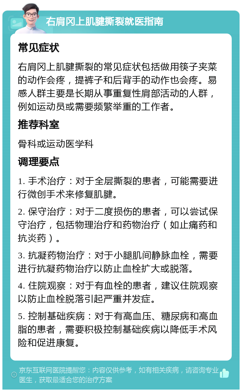 右肩冈上肌腱撕裂就医指南 常见症状 右肩冈上肌腱撕裂的常见症状包括做用筷子夹菜的动作会疼，提裤子和后背手的动作也会疼。易感人群主要是长期从事重复性肩部活动的人群，例如运动员或需要频繁举重的工作者。 推荐科室 骨科或运动医学科 调理要点 1. 手术治疗：对于全层撕裂的患者，可能需要进行微创手术来修复肌腱。 2. 保守治疗：对于二度损伤的患者，可以尝试保守治疗，包括物理治疗和药物治疗（如止痛药和抗炎药）。 3. 抗凝药物治疗：对于小腿肌间静脉血栓，需要进行抗凝药物治疗以防止血栓扩大或脱落。 4. 住院观察：对于有血栓的患者，建议住院观察以防止血栓脱落引起严重并发症。 5. 控制基础疾病：对于有高血压、糖尿病和高血脂的患者，需要积极控制基础疾病以降低手术风险和促进康复。