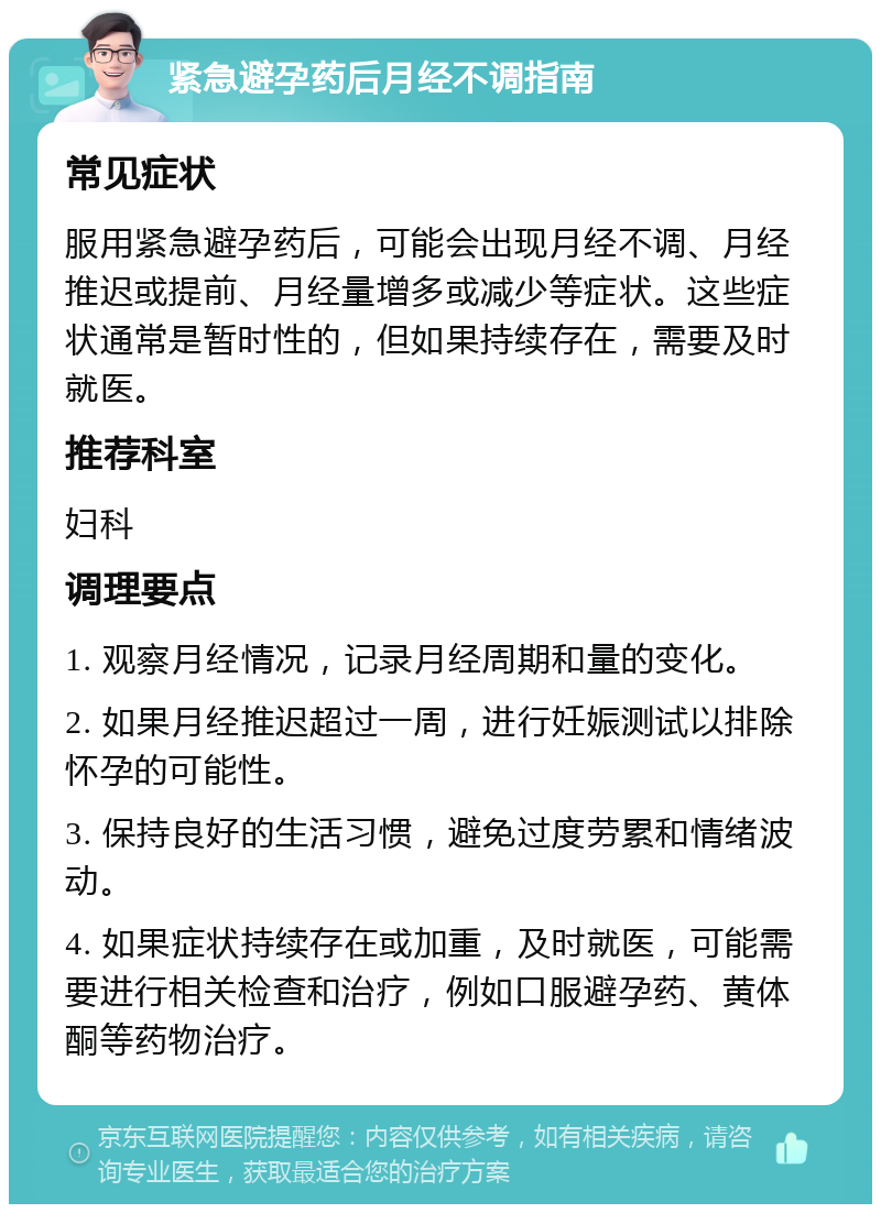 紧急避孕药后月经不调指南 常见症状 服用紧急避孕药后，可能会出现月经不调、月经推迟或提前、月经量增多或减少等症状。这些症状通常是暂时性的，但如果持续存在，需要及时就医。 推荐科室 妇科 调理要点 1. 观察月经情况，记录月经周期和量的变化。 2. 如果月经推迟超过一周，进行妊娠测试以排除怀孕的可能性。 3. 保持良好的生活习惯，避免过度劳累和情绪波动。 4. 如果症状持续存在或加重，及时就医，可能需要进行相关检查和治疗，例如口服避孕药、黄体酮等药物治疗。