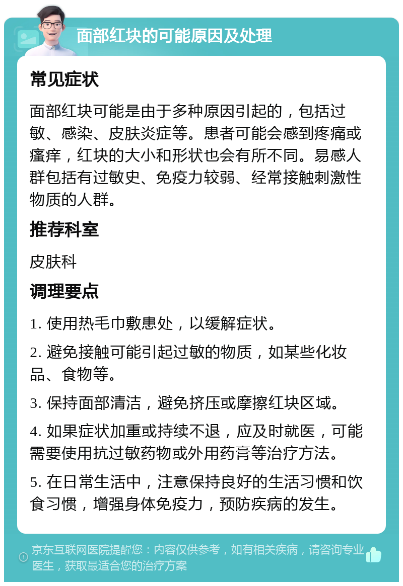 面部红块的可能原因及处理 常见症状 面部红块可能是由于多种原因引起的，包括过敏、感染、皮肤炎症等。患者可能会感到疼痛或瘙痒，红块的大小和形状也会有所不同。易感人群包括有过敏史、免疫力较弱、经常接触刺激性物质的人群。 推荐科室 皮肤科 调理要点 1. 使用热毛巾敷患处，以缓解症状。 2. 避免接触可能引起过敏的物质，如某些化妆品、食物等。 3. 保持面部清洁，避免挤压或摩擦红块区域。 4. 如果症状加重或持续不退，应及时就医，可能需要使用抗过敏药物或外用药膏等治疗方法。 5. 在日常生活中，注意保持良好的生活习惯和饮食习惯，增强身体免疫力，预防疾病的发生。