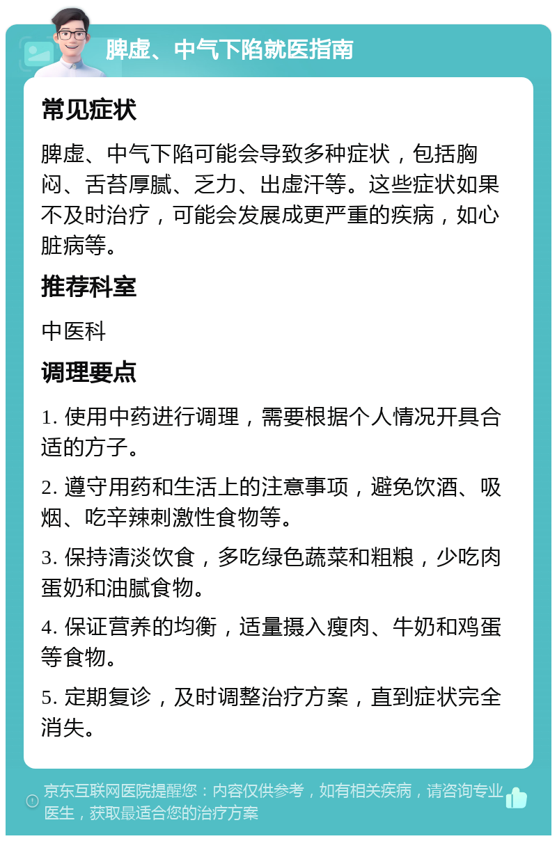 脾虚、中气下陷就医指南 常见症状 脾虚、中气下陷可能会导致多种症状，包括胸闷、舌苔厚腻、乏力、出虚汗等。这些症状如果不及时治疗，可能会发展成更严重的疾病，如心脏病等。 推荐科室 中医科 调理要点 1. 使用中药进行调理，需要根据个人情况开具合适的方子。 2. 遵守用药和生活上的注意事项，避免饮酒、吸烟、吃辛辣刺激性食物等。 3. 保持清淡饮食，多吃绿色蔬菜和粗粮，少吃肉蛋奶和油腻食物。 4. 保证营养的均衡，适量摄入瘦肉、牛奶和鸡蛋等食物。 5. 定期复诊，及时调整治疗方案，直到症状完全消失。