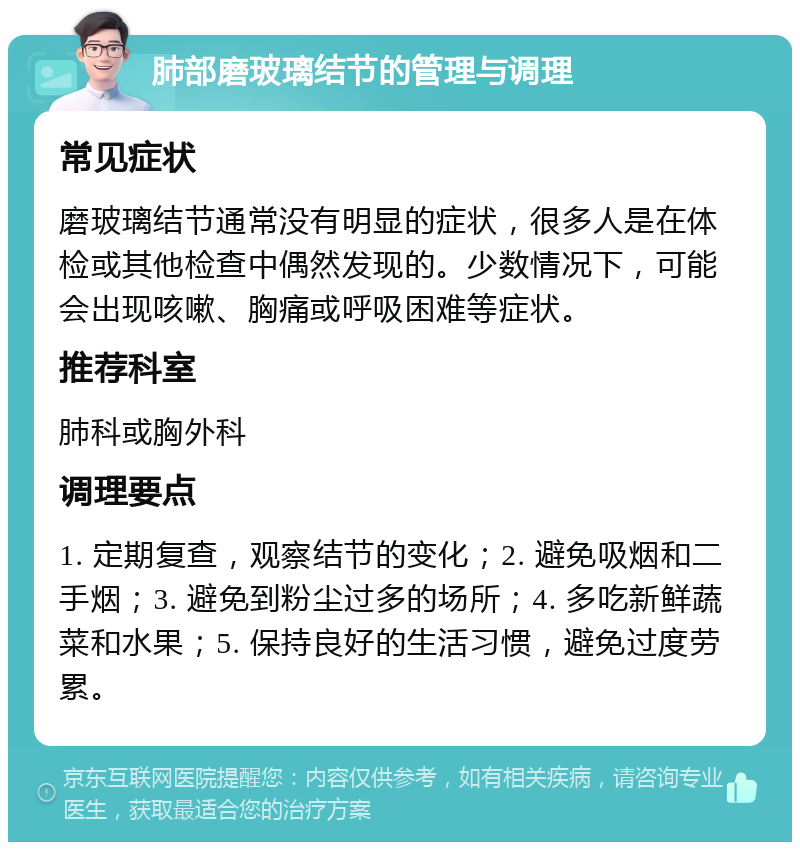 肺部磨玻璃结节的管理与调理 常见症状 磨玻璃结节通常没有明显的症状，很多人是在体检或其他检查中偶然发现的。少数情况下，可能会出现咳嗽、胸痛或呼吸困难等症状。 推荐科室 肺科或胸外科 调理要点 1. 定期复查，观察结节的变化；2. 避免吸烟和二手烟；3. 避免到粉尘过多的场所；4. 多吃新鲜蔬菜和水果；5. 保持良好的生活习惯，避免过度劳累。