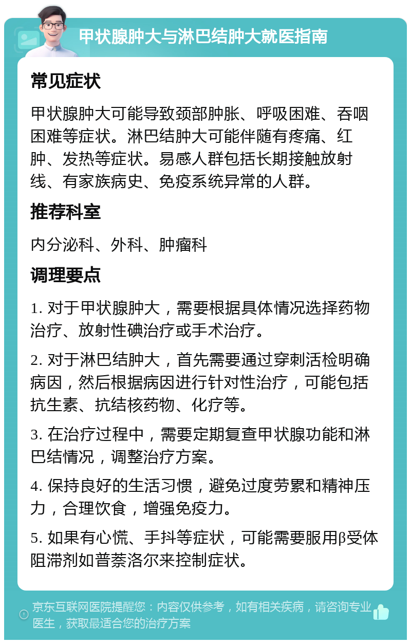 甲状腺肿大与淋巴结肿大就医指南 常见症状 甲状腺肿大可能导致颈部肿胀、呼吸困难、吞咽困难等症状。淋巴结肿大可能伴随有疼痛、红肿、发热等症状。易感人群包括长期接触放射线、有家族病史、免疫系统异常的人群。 推荐科室 内分泌科、外科、肿瘤科 调理要点 1. 对于甲状腺肿大，需要根据具体情况选择药物治疗、放射性碘治疗或手术治疗。 2. 对于淋巴结肿大，首先需要通过穿刺活检明确病因，然后根据病因进行针对性治疗，可能包括抗生素、抗结核药物、化疗等。 3. 在治疗过程中，需要定期复查甲状腺功能和淋巴结情况，调整治疗方案。 4. 保持良好的生活习惯，避免过度劳累和精神压力，合理饮食，增强免疫力。 5. 如果有心慌、手抖等症状，可能需要服用β受体阻滞剂如普萘洛尔来控制症状。