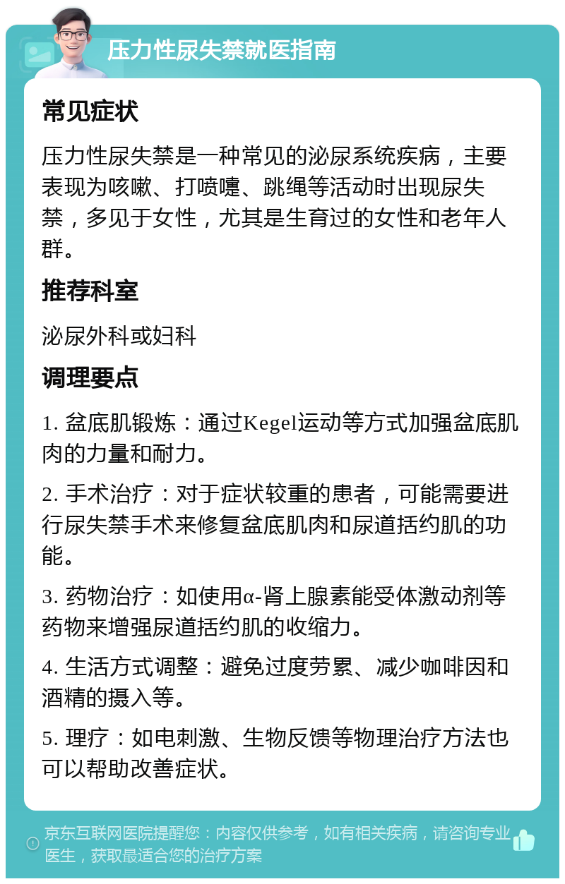 压力性尿失禁就医指南 常见症状 压力性尿失禁是一种常见的泌尿系统疾病，主要表现为咳嗽、打喷嚏、跳绳等活动时出现尿失禁，多见于女性，尤其是生育过的女性和老年人群。 推荐科室 泌尿外科或妇科 调理要点 1. 盆底肌锻炼：通过Kegel运动等方式加强盆底肌肉的力量和耐力。 2. 手术治疗：对于症状较重的患者，可能需要进行尿失禁手术来修复盆底肌肉和尿道括约肌的功能。 3. 药物治疗：如使用α-肾上腺素能受体激动剂等药物来增强尿道括约肌的收缩力。 4. 生活方式调整：避免过度劳累、减少咖啡因和酒精的摄入等。 5. 理疗：如电刺激、生物反馈等物理治疗方法也可以帮助改善症状。