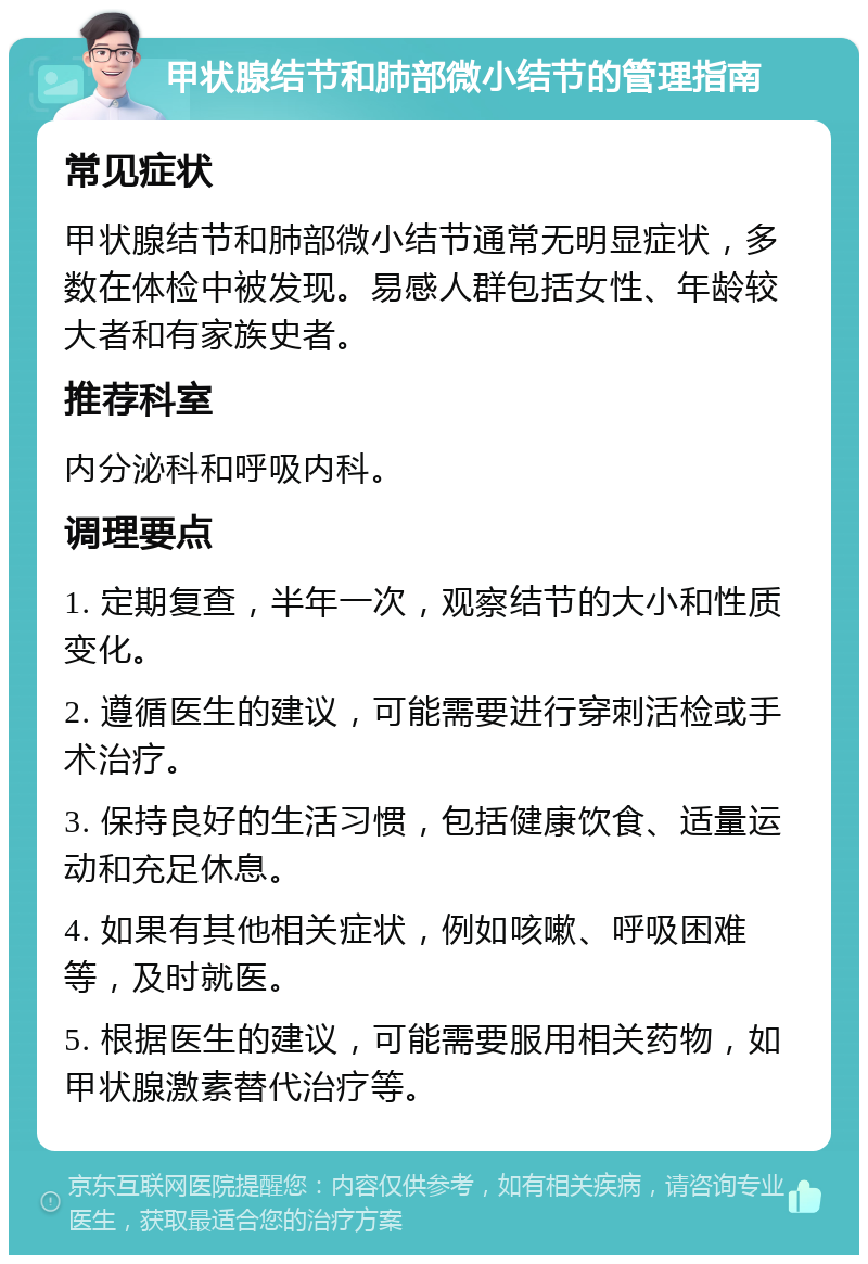 甲状腺结节和肺部微小结节的管理指南 常见症状 甲状腺结节和肺部微小结节通常无明显症状，多数在体检中被发现。易感人群包括女性、年龄较大者和有家族史者。 推荐科室 内分泌科和呼吸内科。 调理要点 1. 定期复查，半年一次，观察结节的大小和性质变化。 2. 遵循医生的建议，可能需要进行穿刺活检或手术治疗。 3. 保持良好的生活习惯，包括健康饮食、适量运动和充足休息。 4. 如果有其他相关症状，例如咳嗽、呼吸困难等，及时就医。 5. 根据医生的建议，可能需要服用相关药物，如甲状腺激素替代治疗等。