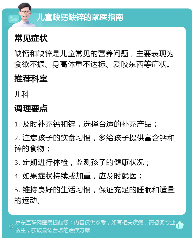 儿童缺钙缺锌的就医指南 常见症状 缺钙和缺锌是儿童常见的营养问题，主要表现为食欲不振、身高体重不达标、爱咬东西等症状。 推荐科室 儿科 调理要点 1. 及时补充钙和锌，选择合适的补充产品； 2. 注意孩子的饮食习惯，多给孩子提供富含钙和锌的食物； 3. 定期进行体检，监测孩子的健康状况； 4. 如果症状持续或加重，应及时就医； 5. 维持良好的生活习惯，保证充足的睡眠和适量的运动。