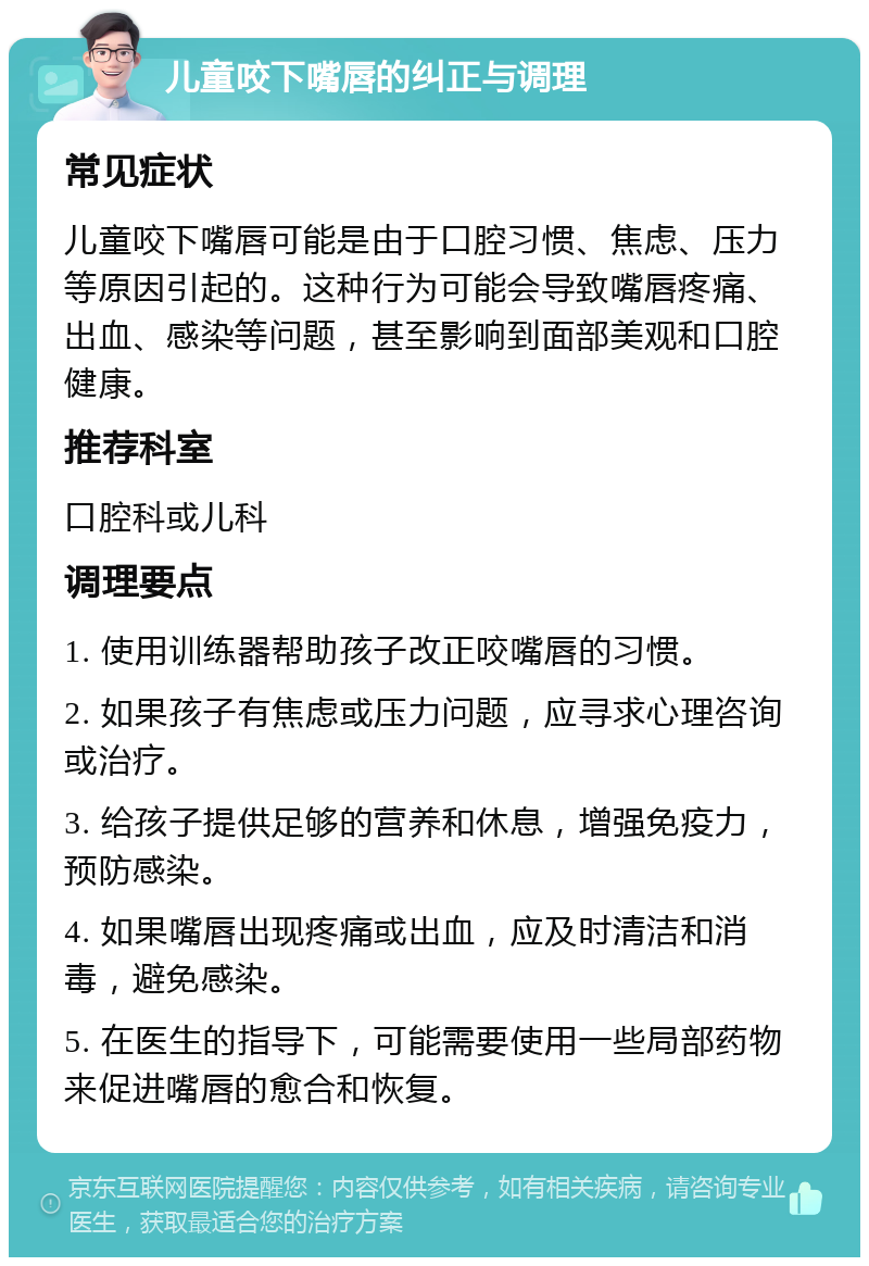 儿童咬下嘴唇的纠正与调理 常见症状 儿童咬下嘴唇可能是由于口腔习惯、焦虑、压力等原因引起的。这种行为可能会导致嘴唇疼痛、出血、感染等问题，甚至影响到面部美观和口腔健康。 推荐科室 口腔科或儿科 调理要点 1. 使用训练器帮助孩子改正咬嘴唇的习惯。 2. 如果孩子有焦虑或压力问题，应寻求心理咨询或治疗。 3. 给孩子提供足够的营养和休息，增强免疫力，预防感染。 4. 如果嘴唇出现疼痛或出血，应及时清洁和消毒，避免感染。 5. 在医生的指导下，可能需要使用一些局部药物来促进嘴唇的愈合和恢复。