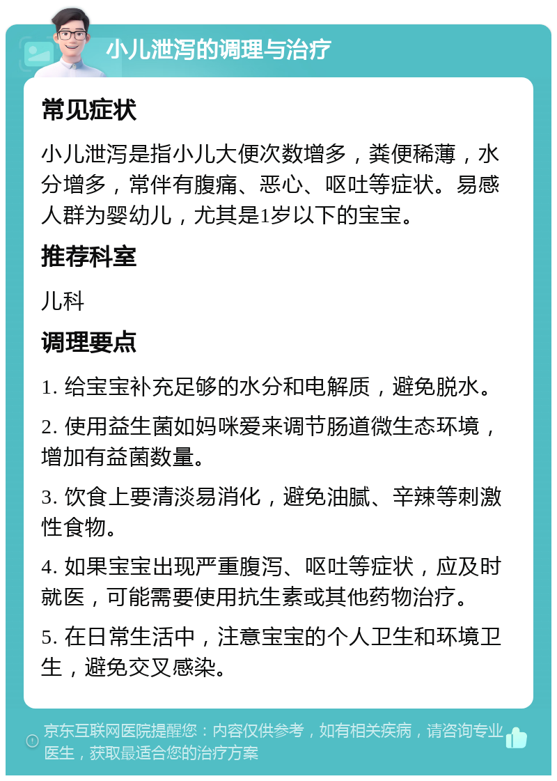 小儿泄泻的调理与治疗 常见症状 小儿泄泻是指小儿大便次数增多，粪便稀薄，水分增多，常伴有腹痛、恶心、呕吐等症状。易感人群为婴幼儿，尤其是1岁以下的宝宝。 推荐科室 儿科 调理要点 1. 给宝宝补充足够的水分和电解质，避免脱水。 2. 使用益生菌如妈咪爱来调节肠道微生态环境，增加有益菌数量。 3. 饮食上要清淡易消化，避免油腻、辛辣等刺激性食物。 4. 如果宝宝出现严重腹泻、呕吐等症状，应及时就医，可能需要使用抗生素或其他药物治疗。 5. 在日常生活中，注意宝宝的个人卫生和环境卫生，避免交叉感染。