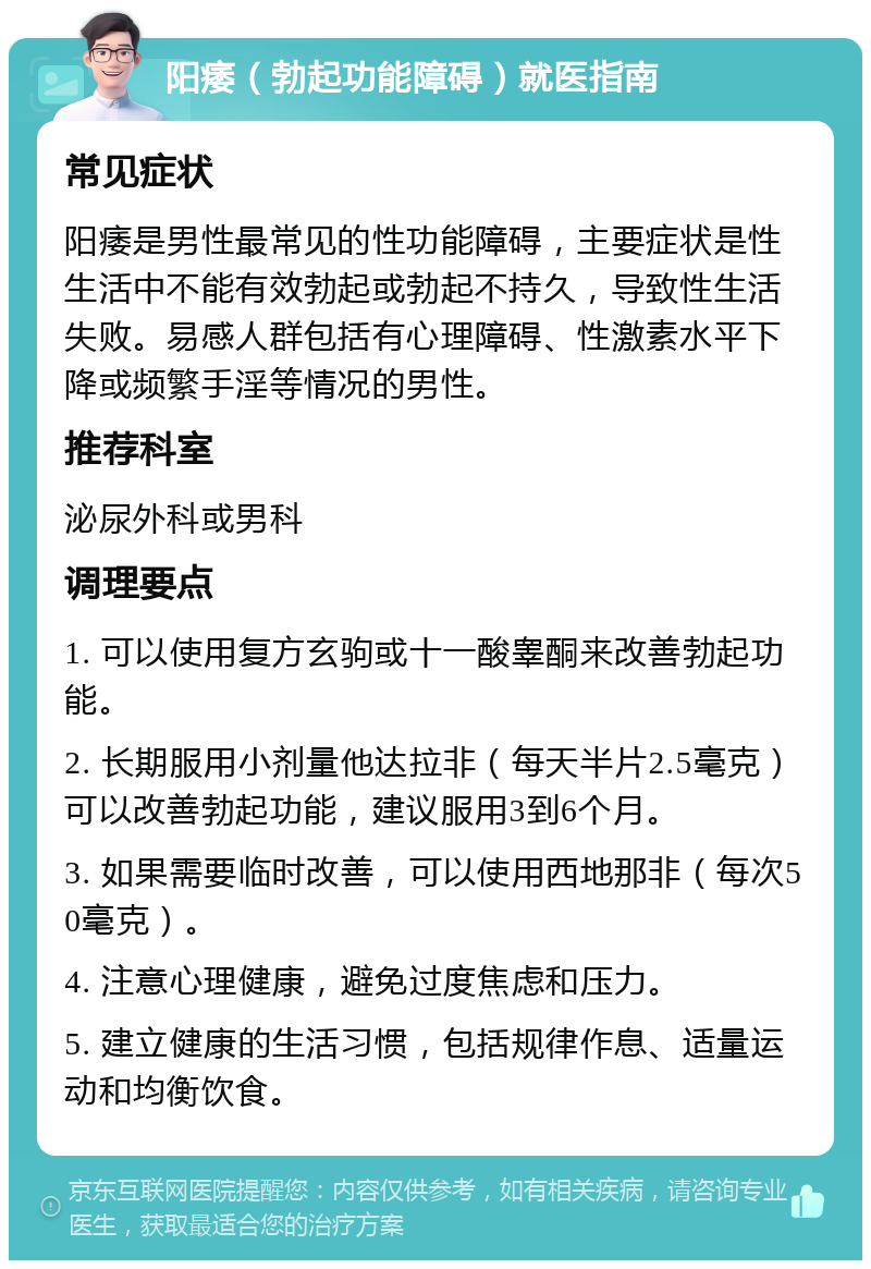 阳痿（勃起功能障碍）就医指南 常见症状 阳痿是男性最常见的性功能障碍，主要症状是性生活中不能有效勃起或勃起不持久，导致性生活失败。易感人群包括有心理障碍、性激素水平下降或频繁手淫等情况的男性。 推荐科室 泌尿外科或男科 调理要点 1. 可以使用复方玄驹或十一酸睾酮来改善勃起功能。 2. 长期服用小剂量他达拉非（每天半片2.5毫克）可以改善勃起功能，建议服用3到6个月。 3. 如果需要临时改善，可以使用西地那非（每次50毫克）。 4. 注意心理健康，避免过度焦虑和压力。 5. 建立健康的生活习惯，包括规律作息、适量运动和均衡饮食。