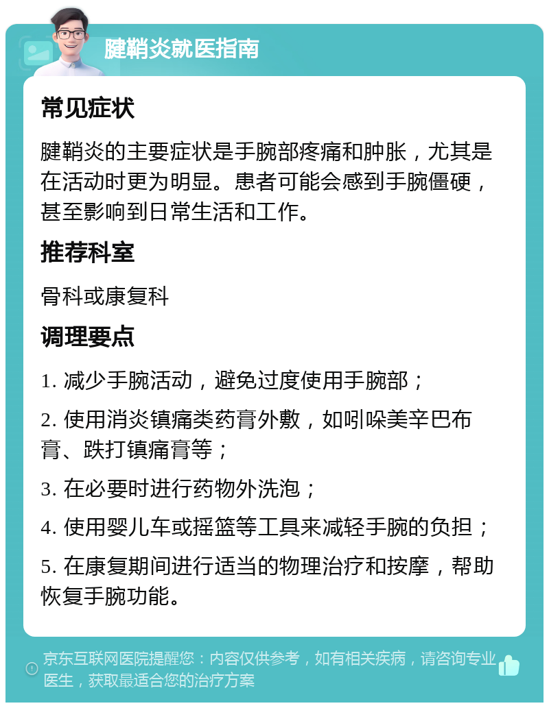 腱鞘炎就医指南 常见症状 腱鞘炎的主要症状是手腕部疼痛和肿胀，尤其是在活动时更为明显。患者可能会感到手腕僵硬，甚至影响到日常生活和工作。 推荐科室 骨科或康复科 调理要点 1. 减少手腕活动，避免过度使用手腕部； 2. 使用消炎镇痛类药膏外敷，如吲哚美辛巴布膏、跌打镇痛膏等； 3. 在必要时进行药物外洗泡； 4. 使用婴儿车或摇篮等工具来减轻手腕的负担； 5. 在康复期间进行适当的物理治疗和按摩，帮助恢复手腕功能。