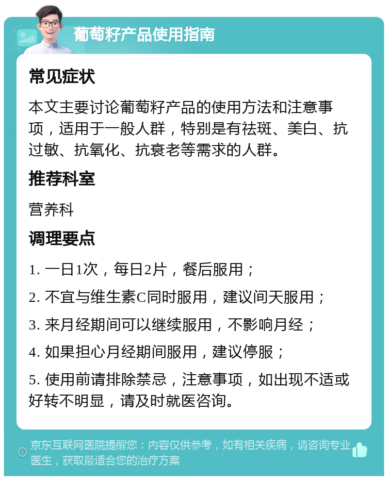 葡萄籽产品使用指南 常见症状 本文主要讨论葡萄籽产品的使用方法和注意事项，适用于一般人群，特别是有祛斑、美白、抗过敏、抗氧化、抗衰老等需求的人群。 推荐科室 营养科 调理要点 1. 一日1次，每日2片，餐后服用； 2. 不宜与维生素C同时服用，建议间天服用； 3. 来月经期间可以继续服用，不影响月经； 4. 如果担心月经期间服用，建议停服； 5. 使用前请排除禁忌，注意事项，如出现不适或好转不明显，请及时就医咨询。