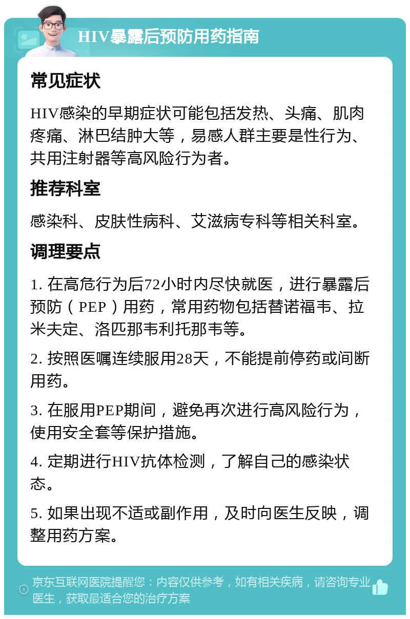 HIV暴露后预防用药指南 常见症状 HIV感染的早期症状可能包括发热、头痛、肌肉疼痛、淋巴结肿大等，易感人群主要是性行为、共用注射器等高风险行为者。 推荐科室 感染科、皮肤性病科、艾滋病专科等相关科室。 调理要点 1. 在高危行为后72小时内尽快就医，进行暴露后预防（PEP）用药，常用药物包括替诺福韦、拉米夫定、洛匹那韦利托那韦等。 2. 按照医嘱连续服用28天，不能提前停药或间断用药。 3. 在服用PEP期间，避免再次进行高风险行为，使用安全套等保护措施。 4. 定期进行HIV抗体检测，了解自己的感染状态。 5. 如果出现不适或副作用，及时向医生反映，调整用药方案。