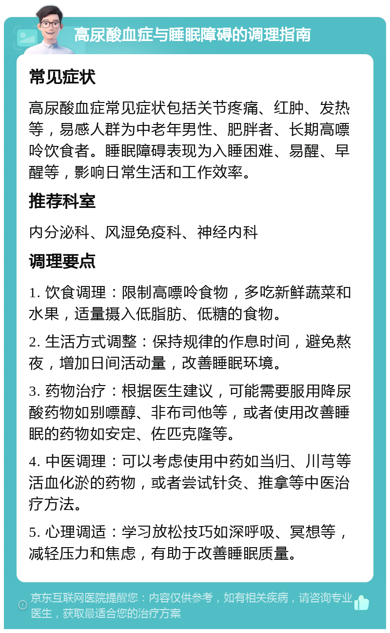 高尿酸血症与睡眠障碍的调理指南 常见症状 高尿酸血症常见症状包括关节疼痛、红肿、发热等，易感人群为中老年男性、肥胖者、长期高嘌呤饮食者。睡眠障碍表现为入睡困难、易醒、早醒等，影响日常生活和工作效率。 推荐科室 内分泌科、风湿免疫科、神经内科 调理要点 1. 饮食调理：限制高嘌呤食物，多吃新鲜蔬菜和水果，适量摄入低脂肪、低糖的食物。 2. 生活方式调整：保持规律的作息时间，避免熬夜，增加日间活动量，改善睡眠环境。 3. 药物治疗：根据医生建议，可能需要服用降尿酸药物如别嘌醇、非布司他等，或者使用改善睡眠的药物如安定、佐匹克隆等。 4. 中医调理：可以考虑使用中药如当归、川芎等活血化淤的药物，或者尝试针灸、推拿等中医治疗方法。 5. 心理调适：学习放松技巧如深呼吸、冥想等，减轻压力和焦虑，有助于改善睡眠质量。