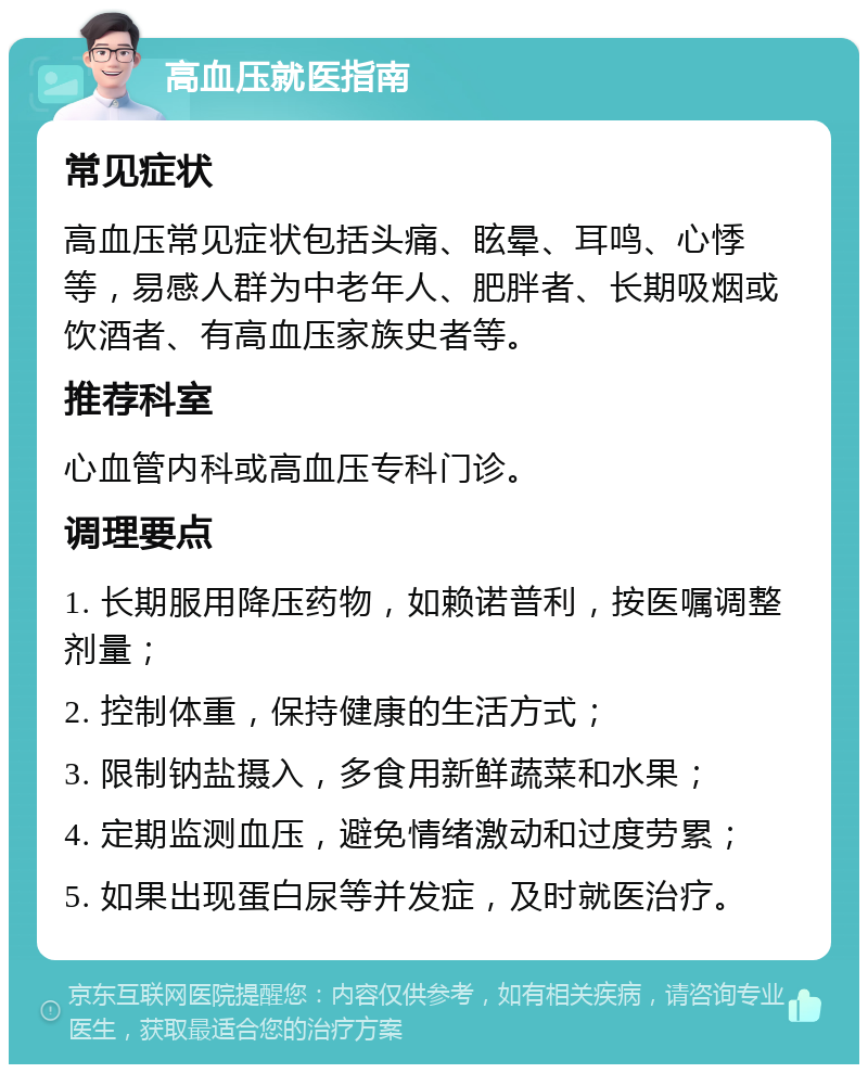 高血压就医指南 常见症状 高血压常见症状包括头痛、眩晕、耳鸣、心悸等，易感人群为中老年人、肥胖者、长期吸烟或饮酒者、有高血压家族史者等。 推荐科室 心血管内科或高血压专科门诊。 调理要点 1. 长期服用降压药物，如赖诺普利，按医嘱调整剂量； 2. 控制体重，保持健康的生活方式； 3. 限制钠盐摄入，多食用新鲜蔬菜和水果； 4. 定期监测血压，避免情绪激动和过度劳累； 5. 如果出现蛋白尿等并发症，及时就医治疗。