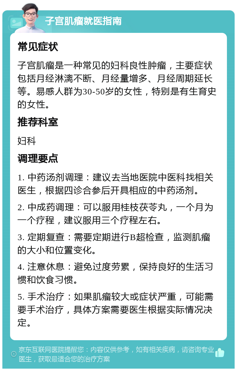 子宫肌瘤就医指南 常见症状 子宫肌瘤是一种常见的妇科良性肿瘤，主要症状包括月经淋漓不断、月经量增多、月经周期延长等。易感人群为30-50岁的女性，特别是有生育史的女性。 推荐科室 妇科 调理要点 1. 中药汤剂调理：建议去当地医院中医科找相关医生，根据四诊合参后开具相应的中药汤剂。 2. 中成药调理：可以服用桂枝茯苓丸，一个月为一个疗程，建议服用三个疗程左右。 3. 定期复查：需要定期进行B超检查，监测肌瘤的大小和位置变化。 4. 注意休息：避免过度劳累，保持良好的生活习惯和饮食习惯。 5. 手术治疗：如果肌瘤较大或症状严重，可能需要手术治疗，具体方案需要医生根据实际情况决定。