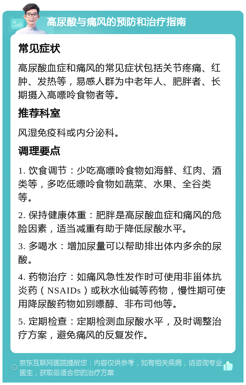 高尿酸与痛风的预防和治疗指南 常见症状 高尿酸血症和痛风的常见症状包括关节疼痛、红肿、发热等，易感人群为中老年人、肥胖者、长期摄入高嘌呤食物者等。 推荐科室 风湿免疫科或内分泌科。 调理要点 1. 饮食调节：少吃高嘌呤食物如海鲜、红肉、酒类等，多吃低嘌呤食物如蔬菜、水果、全谷类等。 2. 保持健康体重：肥胖是高尿酸血症和痛风的危险因素，适当减重有助于降低尿酸水平。 3. 多喝水：增加尿量可以帮助排出体内多余的尿酸。 4. 药物治疗：如痛风急性发作时可使用非甾体抗炎药（NSAIDs）或秋水仙碱等药物，慢性期可使用降尿酸药物如别嘌醇、非布司他等。 5. 定期检查：定期检测血尿酸水平，及时调整治疗方案，避免痛风的反复发作。