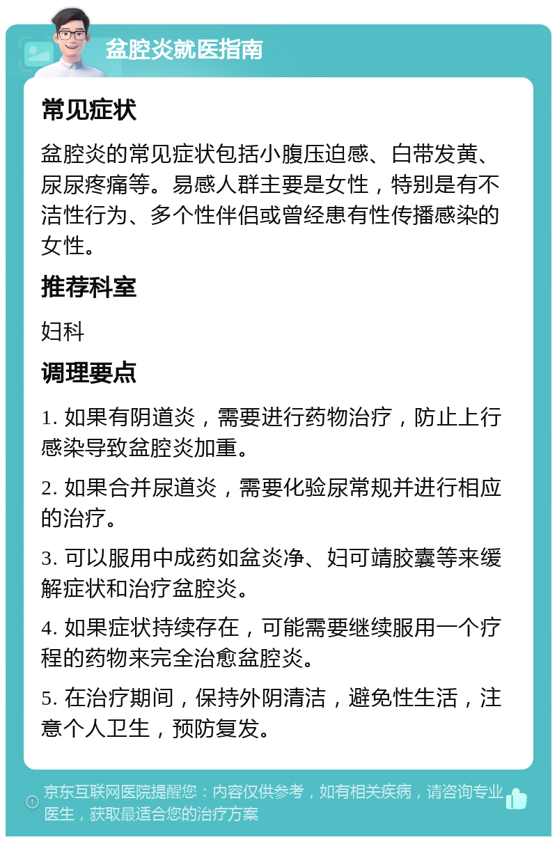 盆腔炎就医指南 常见症状 盆腔炎的常见症状包括小腹压迫感、白带发黄、尿尿疼痛等。易感人群主要是女性，特别是有不洁性行为、多个性伴侣或曾经患有性传播感染的女性。 推荐科室 妇科 调理要点 1. 如果有阴道炎，需要进行药物治疗，防止上行感染导致盆腔炎加重。 2. 如果合并尿道炎，需要化验尿常规并进行相应的治疗。 3. 可以服用中成药如盆炎净、妇可靖胶囊等来缓解症状和治疗盆腔炎。 4. 如果症状持续存在，可能需要继续服用一个疗程的药物来完全治愈盆腔炎。 5. 在治疗期间，保持外阴清洁，避免性生活，注意个人卫生，预防复发。