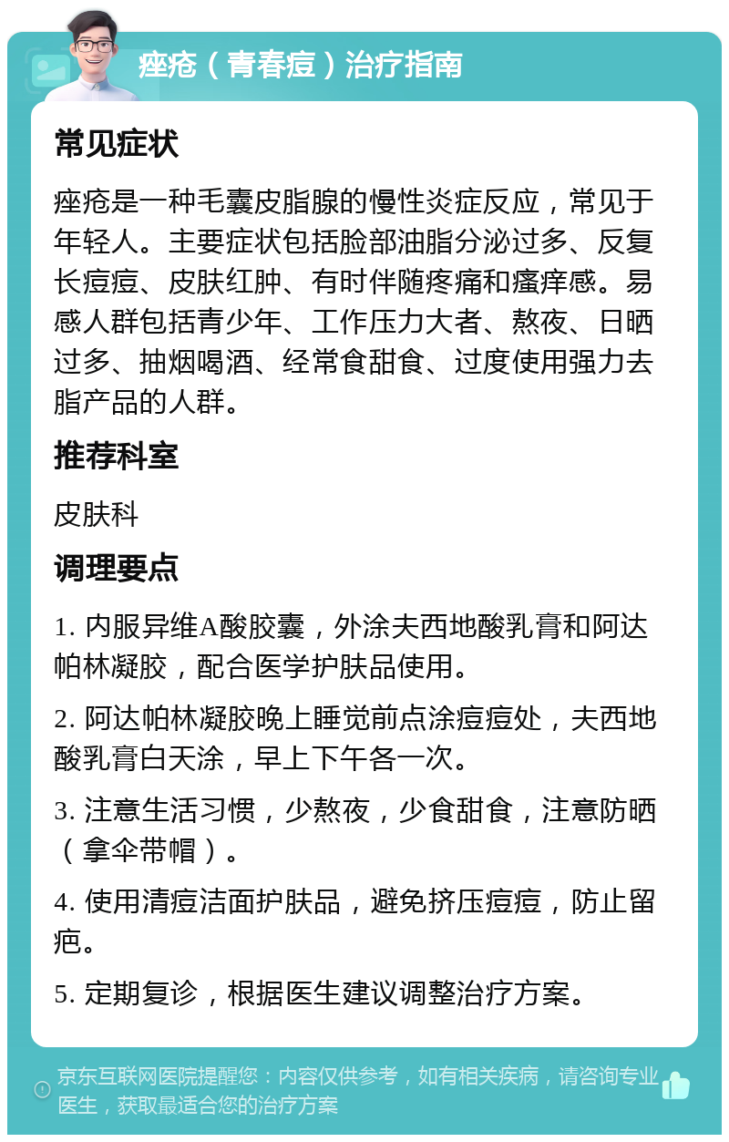 痤疮（青春痘）治疗指南 常见症状 痤疮是一种毛囊皮脂腺的慢性炎症反应，常见于年轻人。主要症状包括脸部油脂分泌过多、反复长痘痘、皮肤红肿、有时伴随疼痛和瘙痒感。易感人群包括青少年、工作压力大者、熬夜、日晒过多、抽烟喝酒、经常食甜食、过度使用强力去脂产品的人群。 推荐科室 皮肤科 调理要点 1. 内服异维A酸胶囊，外涂夫西地酸乳膏和阿达帕林凝胶，配合医学护肤品使用。 2. 阿达帕林凝胶晚上睡觉前点涂痘痘处，夫西地酸乳膏白天涂，早上下午各一次。 3. 注意生活习惯，少熬夜，少食甜食，注意防晒（拿伞带帽）。 4. 使用清痘洁面护肤品，避免挤压痘痘，防止留疤。 5. 定期复诊，根据医生建议调整治疗方案。