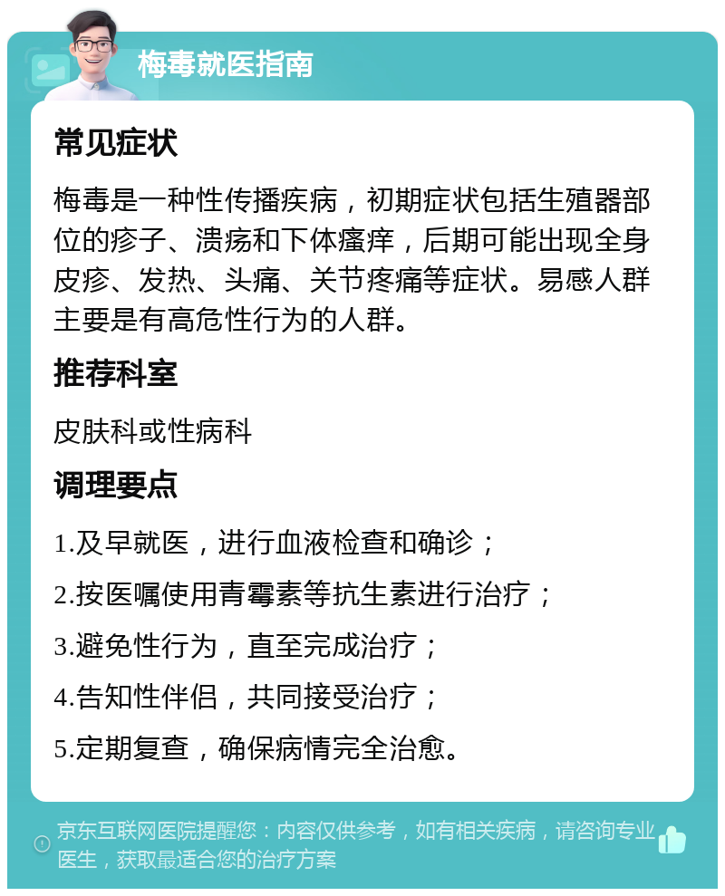 梅毒就医指南 常见症状 梅毒是一种性传播疾病，初期症状包括生殖器部位的疹子、溃疡和下体瘙痒，后期可能出现全身皮疹、发热、头痛、关节疼痛等症状。易感人群主要是有高危性行为的人群。 推荐科室 皮肤科或性病科 调理要点 1.及早就医，进行血液检查和确诊； 2.按医嘱使用青霉素等抗生素进行治疗； 3.避免性行为，直至完成治疗； 4.告知性伴侣，共同接受治疗； 5.定期复查，确保病情完全治愈。