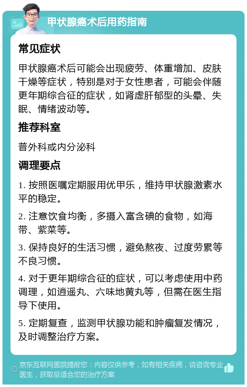 甲状腺癌术后用药指南 常见症状 甲状腺癌术后可能会出现疲劳、体重增加、皮肤干燥等症状，特别是对于女性患者，可能会伴随更年期综合征的症状，如肾虚肝郁型的头晕、失眠、情绪波动等。 推荐科室 普外科或内分泌科 调理要点 1. 按照医嘱定期服用优甲乐，维持甲状腺激素水平的稳定。 2. 注意饮食均衡，多摄入富含碘的食物，如海带、紫菜等。 3. 保持良好的生活习惯，避免熬夜、过度劳累等不良习惯。 4. 对于更年期综合征的症状，可以考虑使用中药调理，如逍遥丸、六味地黄丸等，但需在医生指导下使用。 5. 定期复查，监测甲状腺功能和肿瘤复发情况，及时调整治疗方案。