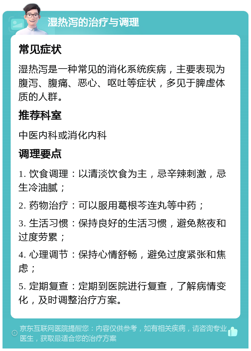 湿热泻的治疗与调理 常见症状 湿热泻是一种常见的消化系统疾病，主要表现为腹泻、腹痛、恶心、呕吐等症状，多见于脾虚体质的人群。 推荐科室 中医内科或消化内科 调理要点 1. 饮食调理：以清淡饮食为主，忌辛辣刺激，忌生冷油腻； 2. 药物治疗：可以服用葛根芩连丸等中药； 3. 生活习惯：保持良好的生活习惯，避免熬夜和过度劳累； 4. 心理调节：保持心情舒畅，避免过度紧张和焦虑； 5. 定期复查：定期到医院进行复查，了解病情变化，及时调整治疗方案。