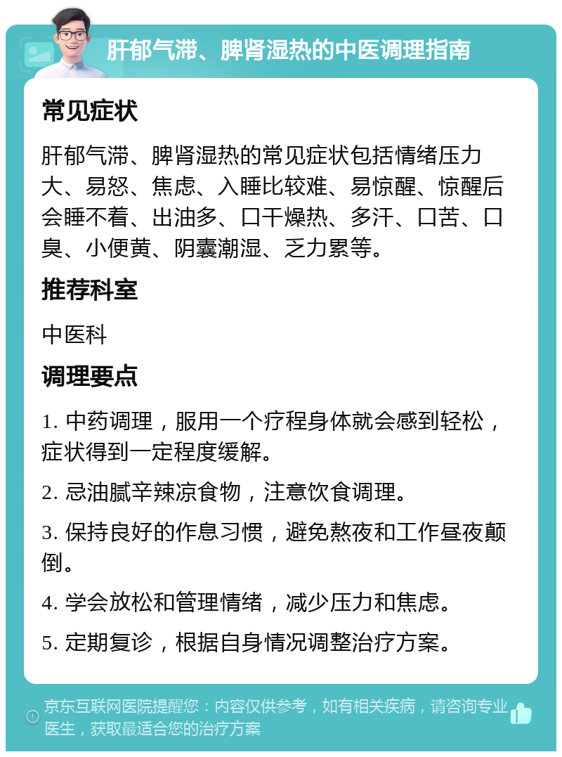 肝郁气滞、脾肾湿热的中医调理指南 常见症状 肝郁气滞、脾肾湿热的常见症状包括情绪压力大、易怒、焦虑、入睡比较难、易惊醒、惊醒后会睡不着、出油多、口干燥热、多汗、口苦、口臭、小便黄、阴囊潮湿、乏力累等。 推荐科室 中医科 调理要点 1. 中药调理，服用一个疗程身体就会感到轻松，症状得到一定程度缓解。 2. 忌油腻辛辣凉食物，注意饮食调理。 3. 保持良好的作息习惯，避免熬夜和工作昼夜颠倒。 4. 学会放松和管理情绪，减少压力和焦虑。 5. 定期复诊，根据自身情况调整治疗方案。