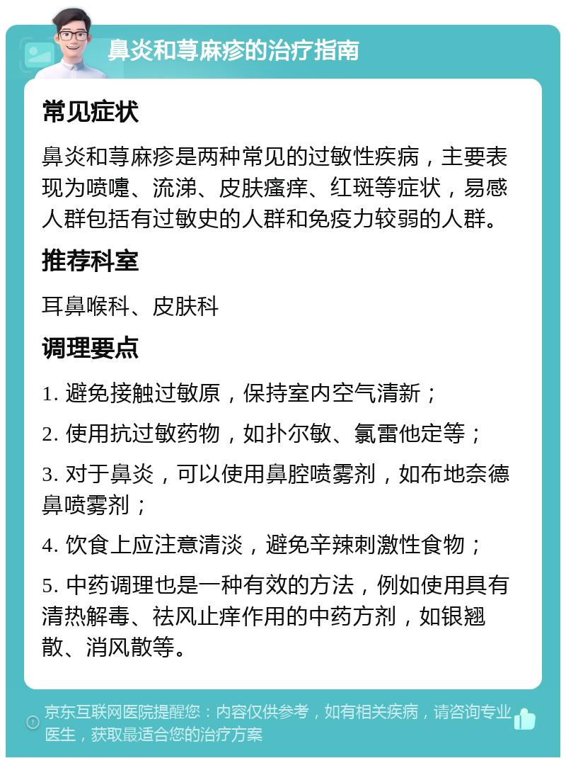 鼻炎和荨麻疹的治疗指南 常见症状 鼻炎和荨麻疹是两种常见的过敏性疾病，主要表现为喷嚏、流涕、皮肤瘙痒、红斑等症状，易感人群包括有过敏史的人群和免疫力较弱的人群。 推荐科室 耳鼻喉科、皮肤科 调理要点 1. 避免接触过敏原，保持室内空气清新； 2. 使用抗过敏药物，如扑尔敏、氯雷他定等； 3. 对于鼻炎，可以使用鼻腔喷雾剂，如布地奈德鼻喷雾剂； 4. 饮食上应注意清淡，避免辛辣刺激性食物； 5. 中药调理也是一种有效的方法，例如使用具有清热解毒、祛风止痒作用的中药方剂，如银翘散、消风散等。