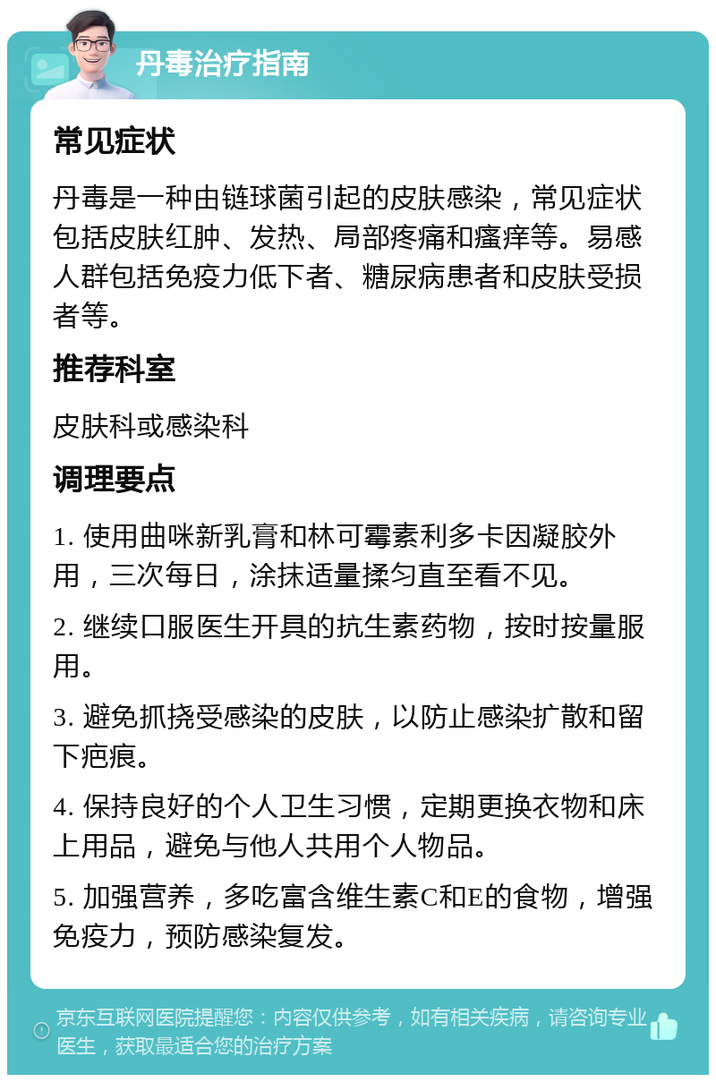 丹毒治疗指南 常见症状 丹毒是一种由链球菌引起的皮肤感染，常见症状包括皮肤红肿、发热、局部疼痛和瘙痒等。易感人群包括免疫力低下者、糖尿病患者和皮肤受损者等。 推荐科室 皮肤科或感染科 调理要点 1. 使用曲咪新乳膏和林可霉素利多卡因凝胶外用，三次每日，涂抹适量揉匀直至看不见。 2. 继续口服医生开具的抗生素药物，按时按量服用。 3. 避免抓挠受感染的皮肤，以防止感染扩散和留下疤痕。 4. 保持良好的个人卫生习惯，定期更换衣物和床上用品，避免与他人共用个人物品。 5. 加强营养，多吃富含维生素C和E的食物，增强免疫力，预防感染复发。