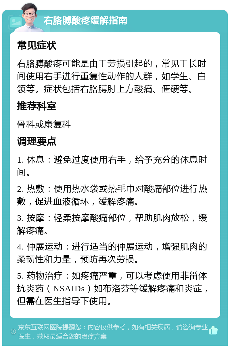 右胳膊酸疼缓解指南 常见症状 右胳膊酸疼可能是由于劳损引起的，常见于长时间使用右手进行重复性动作的人群，如学生、白领等。症状包括右胳膊肘上方酸痛、僵硬等。 推荐科室 骨科或康复科 调理要点 1. 休息：避免过度使用右手，给予充分的休息时间。 2. 热敷：使用热水袋或热毛巾对酸痛部位进行热敷，促进血液循环，缓解疼痛。 3. 按摩：轻柔按摩酸痛部位，帮助肌肉放松，缓解疼痛。 4. 伸展运动：进行适当的伸展运动，增强肌肉的柔韧性和力量，预防再次劳损。 5. 药物治疗：如疼痛严重，可以考虑使用非甾体抗炎药（NSAIDs）如布洛芬等缓解疼痛和炎症，但需在医生指导下使用。