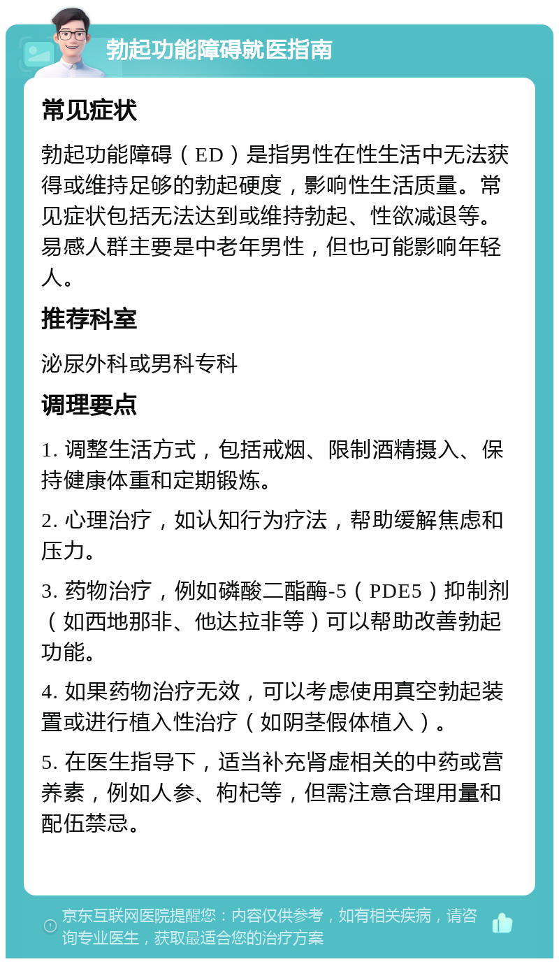 勃起功能障碍就医指南 常见症状 勃起功能障碍（ED）是指男性在性生活中无法获得或维持足够的勃起硬度，影响性生活质量。常见症状包括无法达到或维持勃起、性欲减退等。易感人群主要是中老年男性，但也可能影响年轻人。 推荐科室 泌尿外科或男科专科 调理要点 1. 调整生活方式，包括戒烟、限制酒精摄入、保持健康体重和定期锻炼。 2. 心理治疗，如认知行为疗法，帮助缓解焦虑和压力。 3. 药物治疗，例如磷酸二酯酶-5（PDE5）抑制剂（如西地那非、他达拉非等）可以帮助改善勃起功能。 4. 如果药物治疗无效，可以考虑使用真空勃起装置或进行植入性治疗（如阴茎假体植入）。 5. 在医生指导下，适当补充肾虚相关的中药或营养素，例如人参、枸杞等，但需注意合理用量和配伍禁忌。