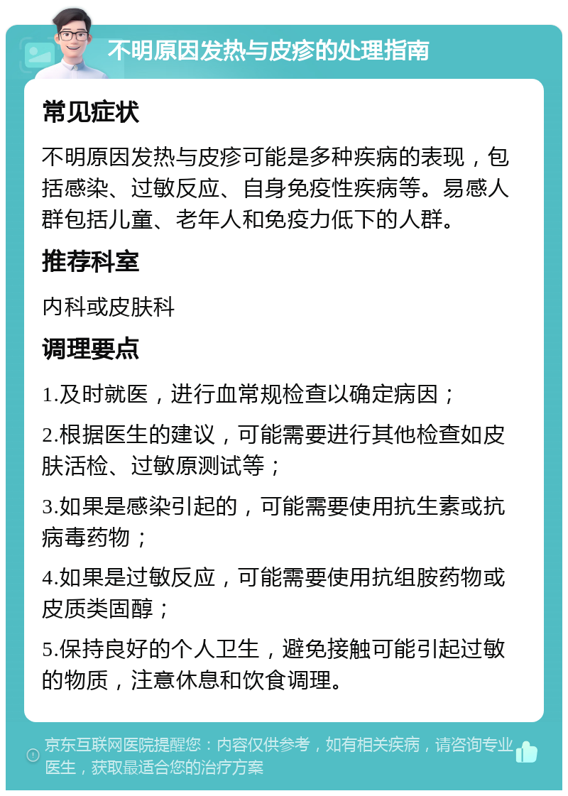 不明原因发热与皮疹的处理指南 常见症状 不明原因发热与皮疹可能是多种疾病的表现，包括感染、过敏反应、自身免疫性疾病等。易感人群包括儿童、老年人和免疫力低下的人群。 推荐科室 内科或皮肤科 调理要点 1.及时就医，进行血常规检查以确定病因； 2.根据医生的建议，可能需要进行其他检查如皮肤活检、过敏原测试等； 3.如果是感染引起的，可能需要使用抗生素或抗病毒药物； 4.如果是过敏反应，可能需要使用抗组胺药物或皮质类固醇； 5.保持良好的个人卫生，避免接触可能引起过敏的物质，注意休息和饮食调理。