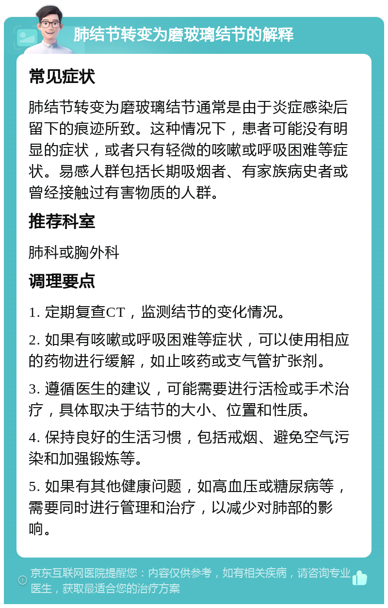 肺结节转变为磨玻璃结节的解释 常见症状 肺结节转变为磨玻璃结节通常是由于炎症感染后留下的痕迹所致。这种情况下，患者可能没有明显的症状，或者只有轻微的咳嗽或呼吸困难等症状。易感人群包括长期吸烟者、有家族病史者或曾经接触过有害物质的人群。 推荐科室 肺科或胸外科 调理要点 1. 定期复查CT，监测结节的变化情况。 2. 如果有咳嗽或呼吸困难等症状，可以使用相应的药物进行缓解，如止咳药或支气管扩张剂。 3. 遵循医生的建议，可能需要进行活检或手术治疗，具体取决于结节的大小、位置和性质。 4. 保持良好的生活习惯，包括戒烟、避免空气污染和加强锻炼等。 5. 如果有其他健康问题，如高血压或糖尿病等，需要同时进行管理和治疗，以减少对肺部的影响。