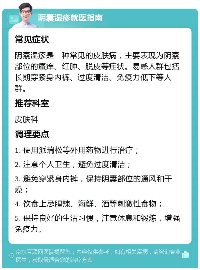 阴囊湿疹就医指南 常见症状 阴囊湿疹是一种常见的皮肤病，主要表现为阴囊部位的瘙痒、红肿、脱皮等症状。易感人群包括长期穿紧身内裤、过度清洁、免疫力低下等人群。 推荐科室 皮肤科 调理要点 1. 使用派瑞松等外用药物进行治疗； 2. 注意个人卫生，避免过度清洁； 3. 避免穿紧身内裤，保持阴囊部位的通风和干燥； 4. 饮食上忌腥辣、海鲜、酒等刺激性食物； 5. 保持良好的生活习惯，注意休息和锻炼，增强免疫力。