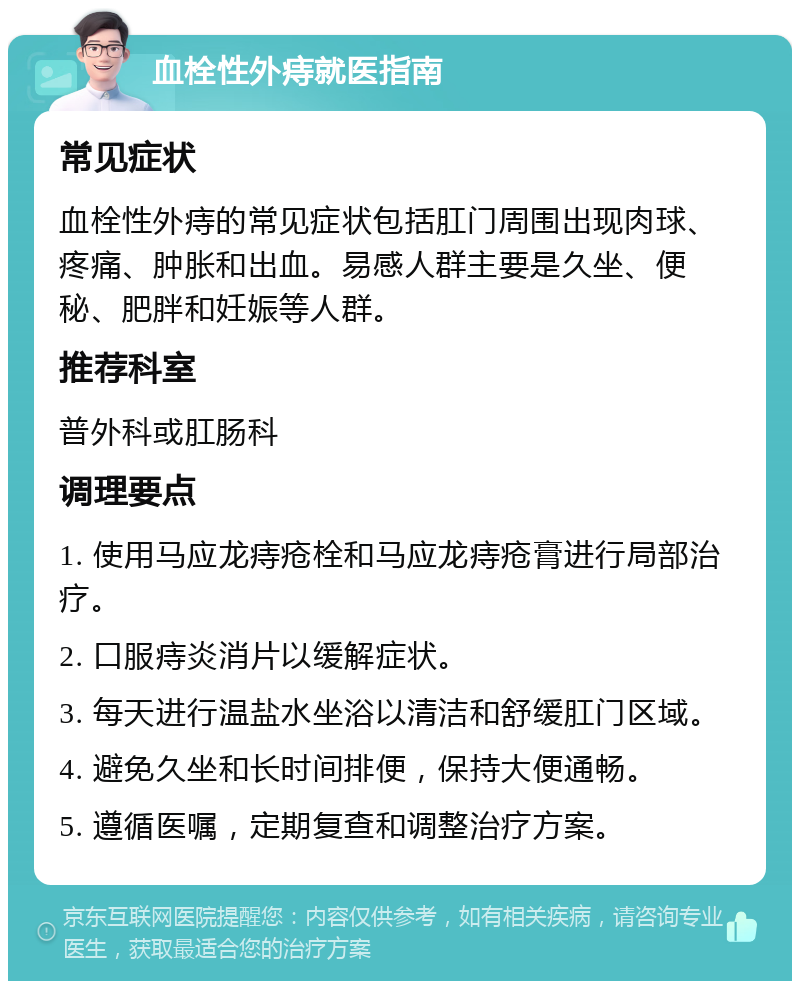 血栓性外痔就医指南 常见症状 血栓性外痔的常见症状包括肛门周围出现肉球、疼痛、肿胀和出血。易感人群主要是久坐、便秘、肥胖和妊娠等人群。 推荐科室 普外科或肛肠科 调理要点 1. 使用马应龙痔疮栓和马应龙痔疮膏进行局部治疗。 2. 口服痔炎消片以缓解症状。 3. 每天进行温盐水坐浴以清洁和舒缓肛门区域。 4. 避免久坐和长时间排便，保持大便通畅。 5. 遵循医嘱，定期复查和调整治疗方案。