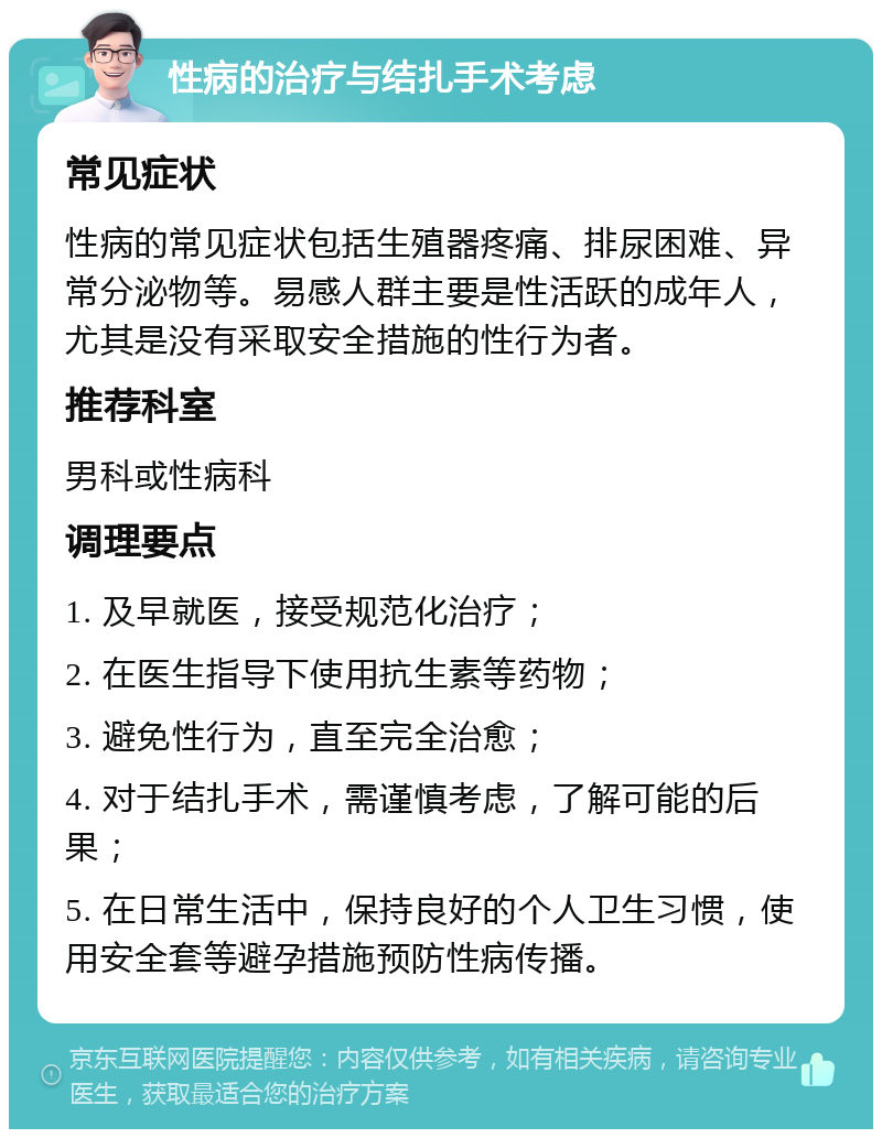 性病的治疗与结扎手术考虑 常见症状 性病的常见症状包括生殖器疼痛、排尿困难、异常分泌物等。易感人群主要是性活跃的成年人，尤其是没有采取安全措施的性行为者。 推荐科室 男科或性病科 调理要点 1. 及早就医，接受规范化治疗； 2. 在医生指导下使用抗生素等药物； 3. 避免性行为，直至完全治愈； 4. 对于结扎手术，需谨慎考虑，了解可能的后果； 5. 在日常生活中，保持良好的个人卫生习惯，使用安全套等避孕措施预防性病传播。