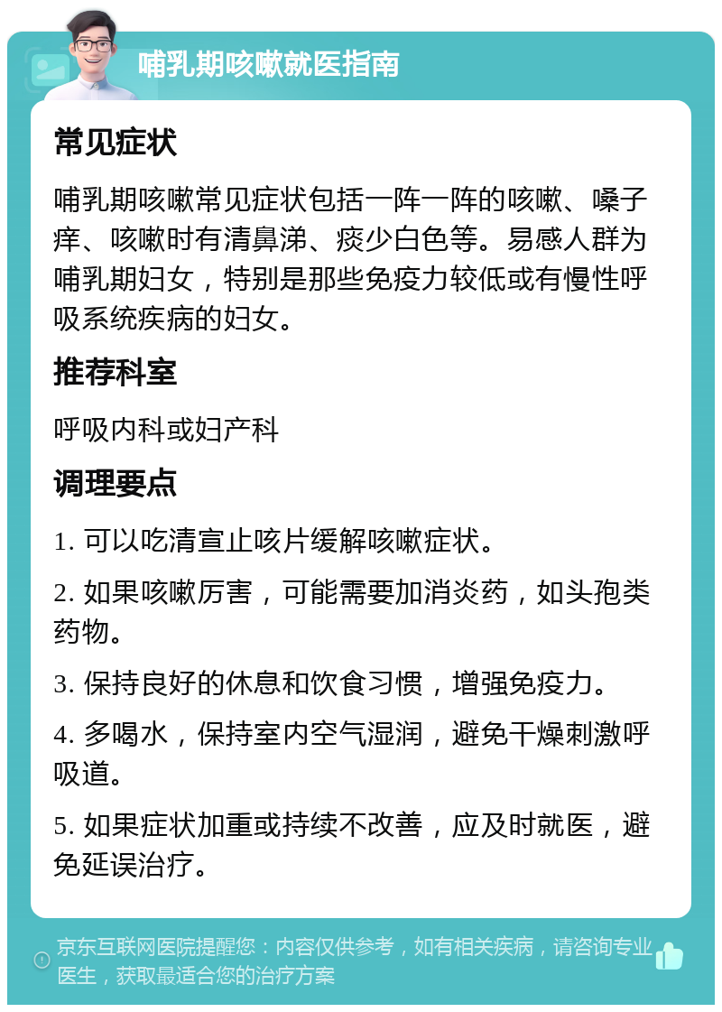 哺乳期咳嗽就医指南 常见症状 哺乳期咳嗽常见症状包括一阵一阵的咳嗽、嗓子痒、咳嗽时有清鼻涕、痰少白色等。易感人群为哺乳期妇女，特别是那些免疫力较低或有慢性呼吸系统疾病的妇女。 推荐科室 呼吸内科或妇产科 调理要点 1. 可以吃清宣止咳片缓解咳嗽症状。 2. 如果咳嗽厉害，可能需要加消炎药，如头孢类药物。 3. 保持良好的休息和饮食习惯，增强免疫力。 4. 多喝水，保持室内空气湿润，避免干燥刺激呼吸道。 5. 如果症状加重或持续不改善，应及时就医，避免延误治疗。