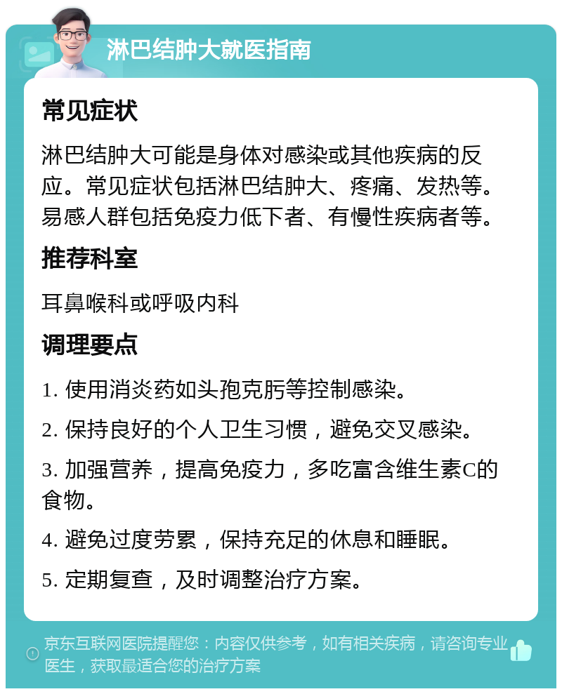 淋巴结肿大就医指南 常见症状 淋巴结肿大可能是身体对感染或其他疾病的反应。常见症状包括淋巴结肿大、疼痛、发热等。易感人群包括免疫力低下者、有慢性疾病者等。 推荐科室 耳鼻喉科或呼吸内科 调理要点 1. 使用消炎药如头孢克肟等控制感染。 2. 保持良好的个人卫生习惯，避免交叉感染。 3. 加强营养，提高免疫力，多吃富含维生素C的食物。 4. 避免过度劳累，保持充足的休息和睡眠。 5. 定期复查，及时调整治疗方案。