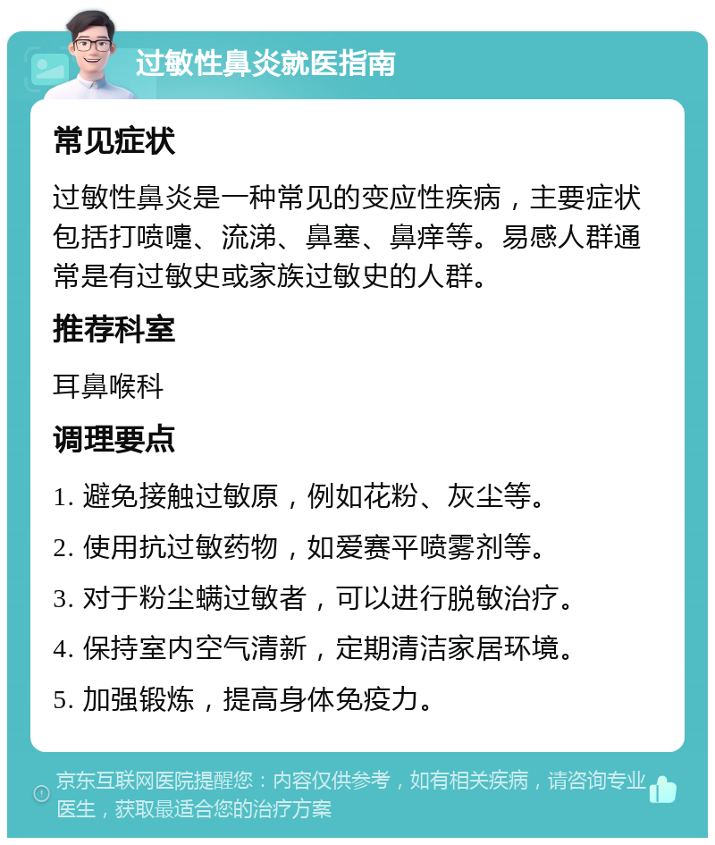 过敏性鼻炎就医指南 常见症状 过敏性鼻炎是一种常见的变应性疾病，主要症状包括打喷嚏、流涕、鼻塞、鼻痒等。易感人群通常是有过敏史或家族过敏史的人群。 推荐科室 耳鼻喉科 调理要点 1. 避免接触过敏原，例如花粉、灰尘等。 2. 使用抗过敏药物，如爱赛平喷雾剂等。 3. 对于粉尘螨过敏者，可以进行脱敏治疗。 4. 保持室内空气清新，定期清洁家居环境。 5. 加强锻炼，提高身体免疫力。